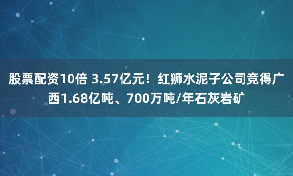 股票配资10倍 3.57亿元！红狮水泥子公司竞得广西1.68亿吨、700万吨/年石灰岩矿