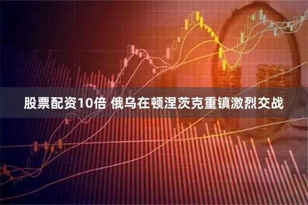 股票配资10倍 俄乌在顿涅茨克重镇激烈交战