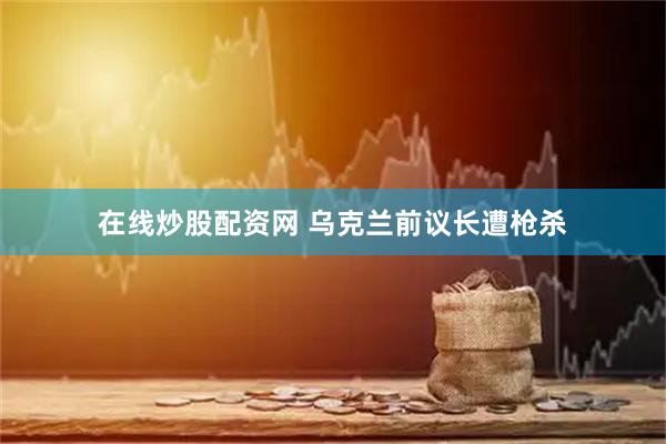 在线炒股配资网 乌克兰前议长遭枪杀