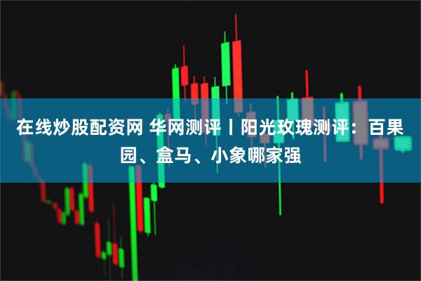 在线炒股配资网 华网测评丨阳光玫瑰测评：百果园、盒马、小象哪家强