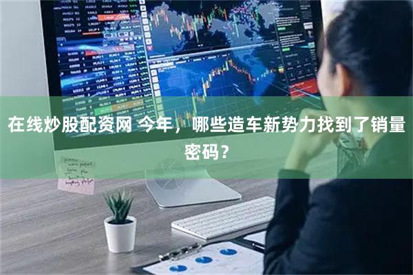 在线炒股配资网 今年，哪些造车新势力找到了销量密码？