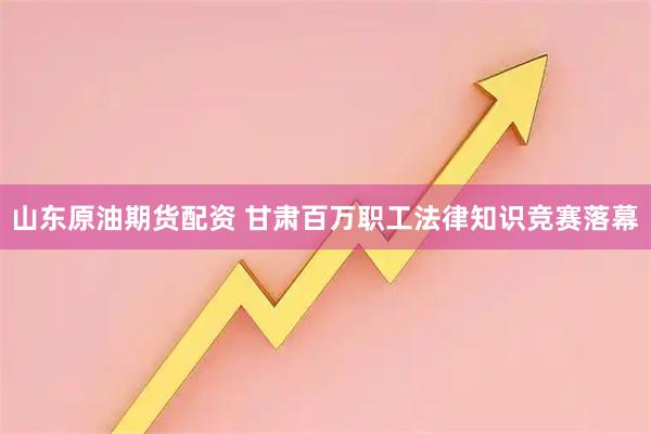 山东原油期货配资 甘肃百万职工法律知识竞赛落幕