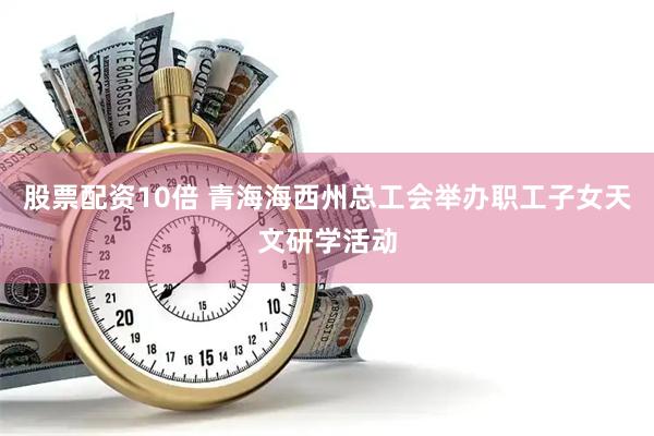 股票配资10倍 青海海西州总工会举办职工子女天文研学活动