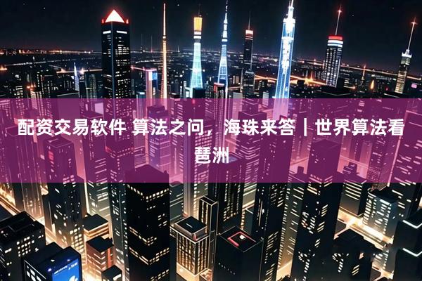 配资交易软件 算法之问，海珠来答｜世界算法看琶洲