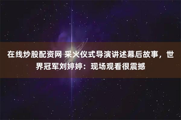 在线炒股配资网 采火仪式导演讲述幕后故事，世界冠军刘婷婷：现场观看很震撼
