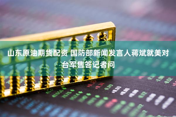 山东原油期货配资 国防部新闻发言人蒋斌就美对台军售答记者问