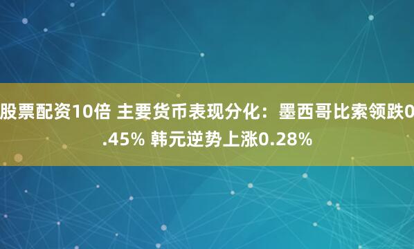 股票配资10倍 主要货币表现分化：墨西哥比索领跌0.45% 韩元逆势上涨0.28%