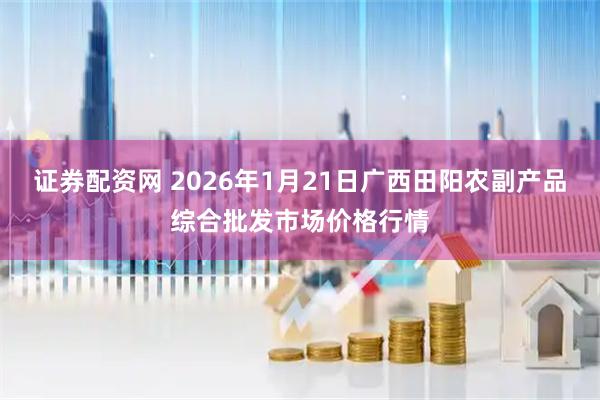 证券配资网 2026年1月21日广西田阳农副产品综合批发市场价格行情