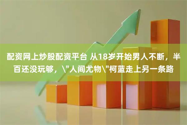 配资网上炒股配资平台 从18岁开始男人不断，半百还没玩够，＂人间尤物＂柯蓝走上另一条路