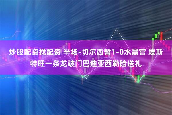 炒股配资找配资 半场-切尔西暂1-0水晶宫 埃斯特旺一条龙破门巴迪亚西勒险送礼