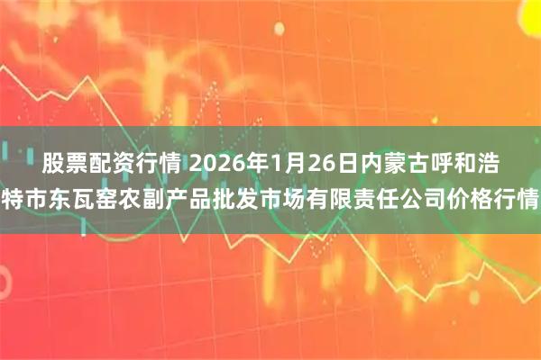 股票配资行情 2026年1月26日内蒙古呼和浩特市东瓦窑农副产品批发市场有限责任公司价格行情