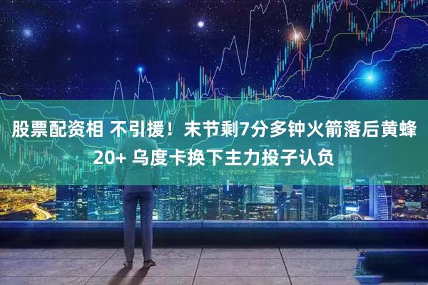 股票配资相 不引援！末节剩7分多钟火箭落后黄蜂20+ 乌度卡换下主力投子认负