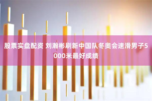股票实盘配资 刘瀚彬刷新中国队冬奥会速滑男子5000米最好成绩