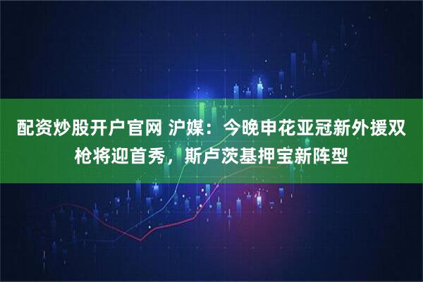 配资炒股开户官网 沪媒：今晚申花亚冠新外援双枪将迎首秀，斯卢茨基押宝新阵型