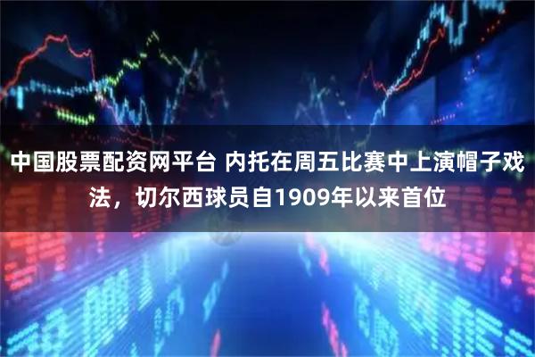 中国股票配资网平台 内托在周五比赛中上演帽子戏法，切尔西球员自1909年以来首位