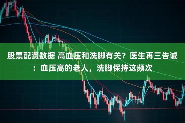 股票配资数据 高血压和洗脚有关？医生再三告诫：血压高的老人，洗脚保持这频次