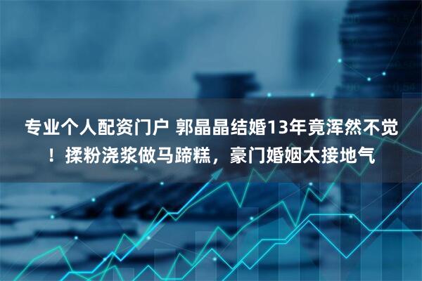 专业个人配资门户 郭晶晶结婚13年竟浑然不觉！揉粉浇浆做马蹄糕，豪门婚姻太接地气