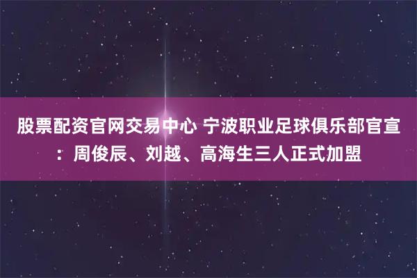 股票配资官网交易中心 宁波职业足球俱乐部官宣：周俊辰、刘越、高海生三人正式加盟