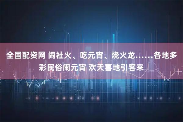全国配资网 闹社火、吃元宵、烧火龙……各地多彩民俗闹元宵 欢天喜地引客来