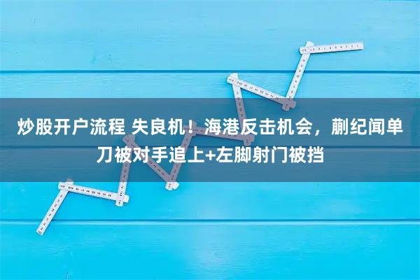 炒股开户流程 失良机！海港反击机会，蒯纪闻单刀被对手追上+左脚射门被挡