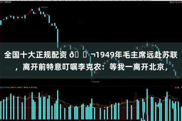 全国十大正规配资 🌬1949年毛主席远赴苏联，离开前特意叮嘱李克农：等我一离开北京，