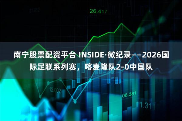 南宁股票配资平台 INSIDE·微纪录——2026国际足联系列赛，喀麦隆队2-0中国队