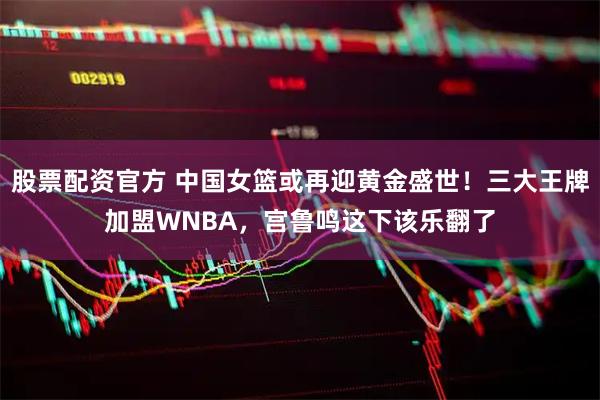 股票配资官方 中国女篮或再迎黄金盛世！三大王牌加盟WNBA，宫鲁鸣这下该乐翻了