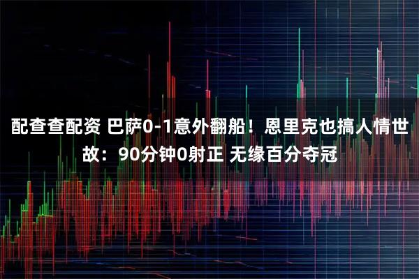配查查配资 巴萨0-1意外翻船！恩里克也搞人情世故：90分钟0射正 无缘百分夺冠