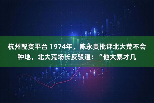 杭州配资平台 1974年，陈永贵批评北大荒不会种地，北大荒场长反驳道：“他大寨才几