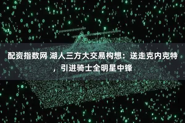 配资指数网 湖人三方大交易构想：送走克内克特，引进骑士全明星中锋