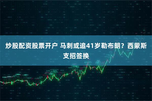炒股配资股票开户 马刺或追41岁勒布朗？西蒙斯支招签换