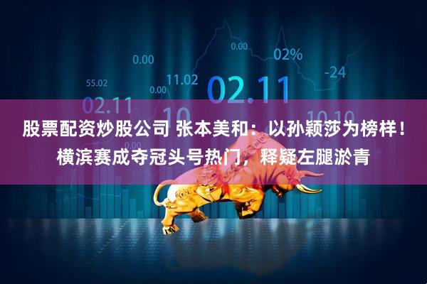 股票配资炒股公司 张本美和：以孙颖莎为榜样！横滨赛成夺冠头号热门，释疑左腿淤青