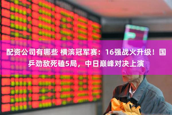 配资公司有哪些 横滨冠军赛：16强战火升级！国乒劲敌死磕5局，中日巅峰对决上演