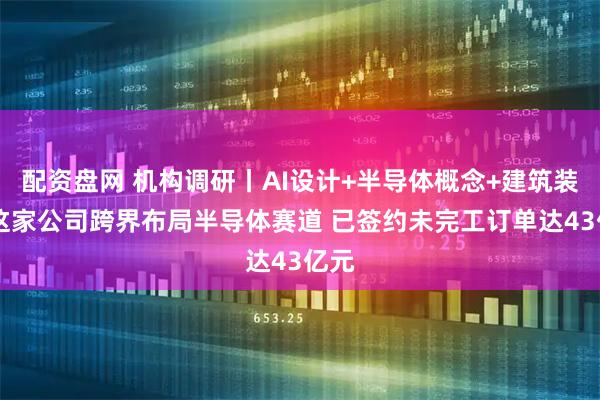 配资盘网 机构调研丨AI设计+半导体概念+建筑装饰 这家公司跨界布局半导体赛道 已签约未完工订单达43亿元