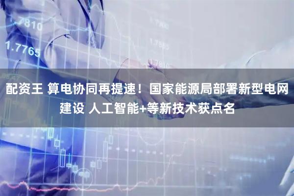 配资王 算电协同再提速！国家能源局部署新型电网建设 人工智能+等新技术获点名