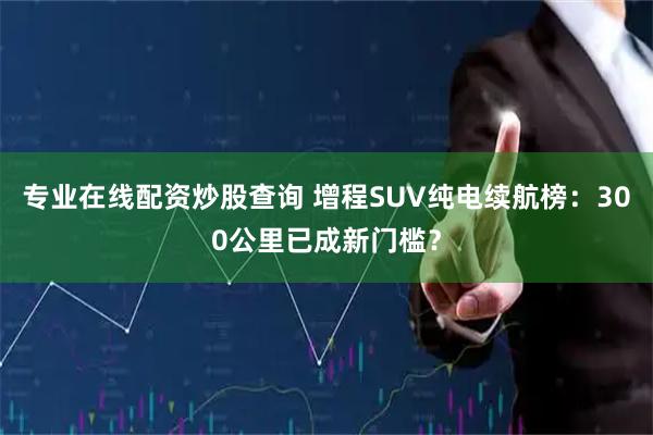 专业在线配资炒股查询 增程SUV纯电续航榜：300公里已成新门槛？