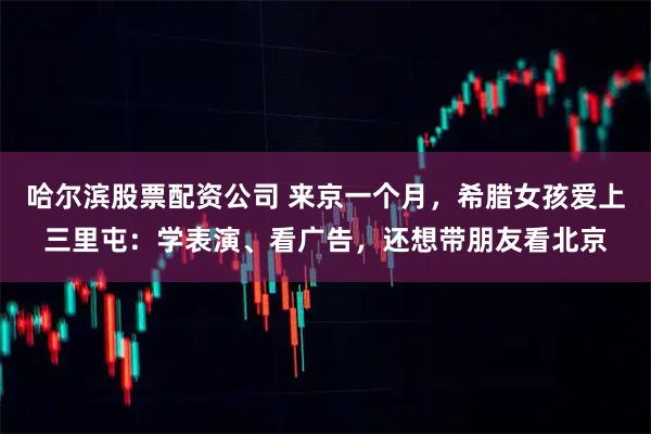 哈尔滨股票配资公司 来京一个月，希腊女孩爱上三里屯：学表演、看广告，还想带朋友看北京