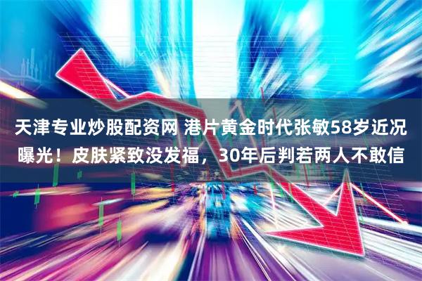 天津专业炒股配资网 港片黄金时代张敏58岁近况曝光！皮肤紧致没发福，30年后判若两人不敢信