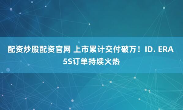 配资炒股配资官网 上市累计交付破万！ID. ERA 5S订单持续火热